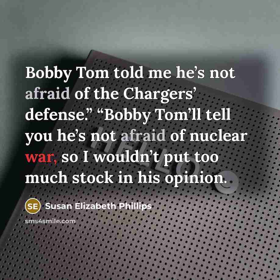 “Bobby Tom told me he’s not afraid of the Chargers’ defense.” “Bobby Tom’ll tell you he’s not afraid of nuclear war, so I wouldn’t put too much stock in his opinion.” quote by Susan Elizabeth Phillips