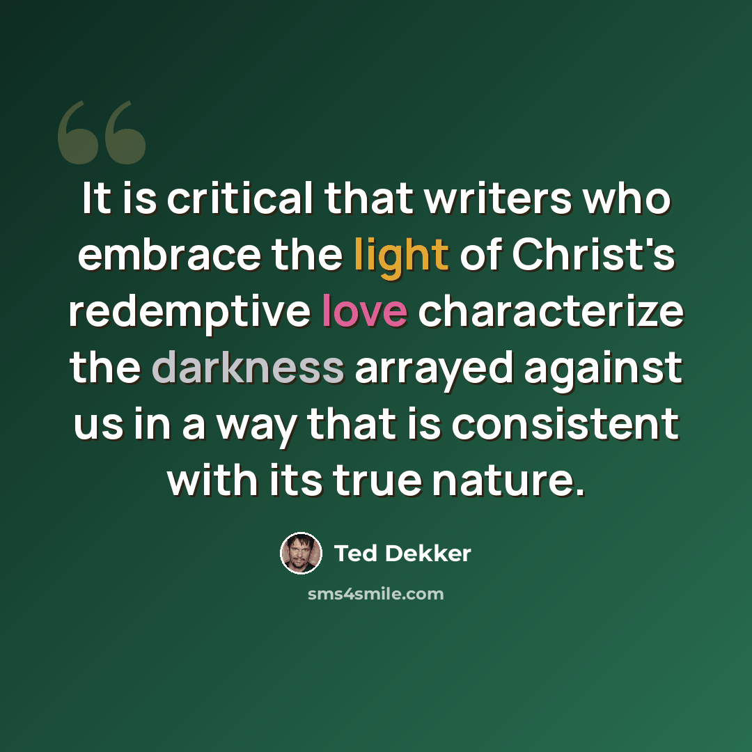 “It is critical that writers who embrace the light of Christ's redemptive love characterize the darkness arrayed against us in a way that is consistent with its true nature.” quote by Ted Dekker