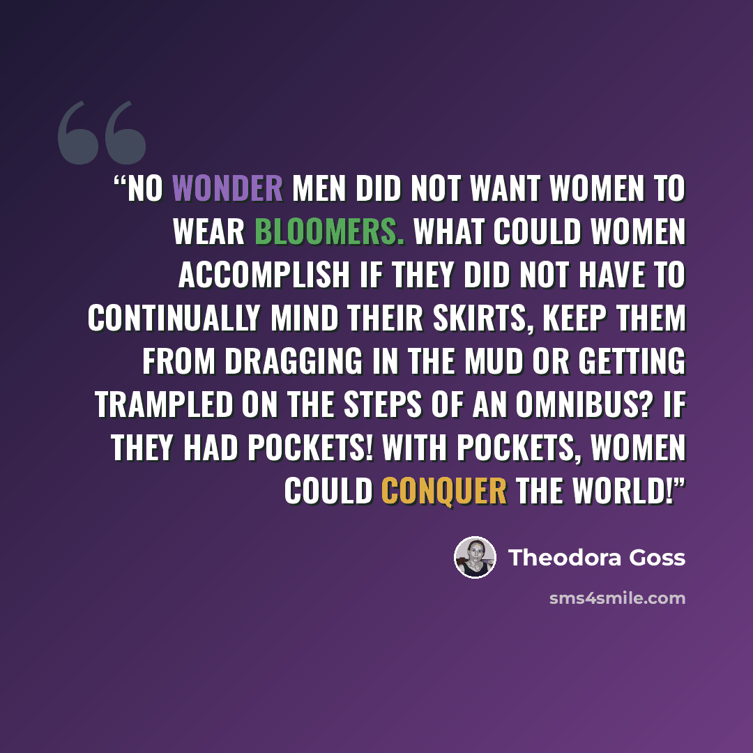 “No wonder men did not want women to wear bloomers. What could women accomplish if they did not have to continually mind their skirts, keep them from dragging in the mud or getting trampled on the steps of an omnibus? If they had pockets! With pockets, women could conquer the world!” quote by Theodora Goss