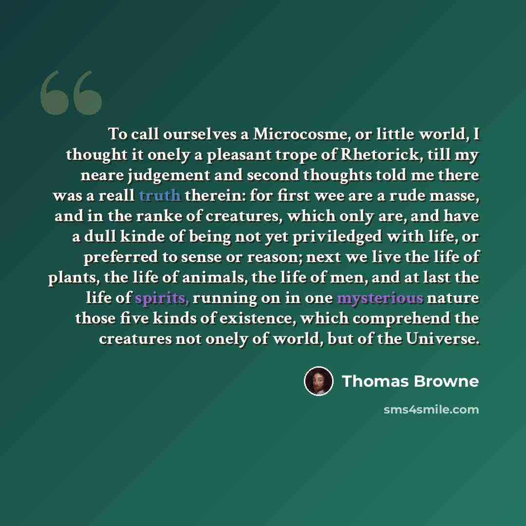 “To call ourselves a Microcosme, or little world, I thought it onely a pleasant trope of Rhetorick, till my neare judgement and second thoughts told me there was a reall truth therein: for first wee are a rude masse, and in the ranke of creatures, which only are, and have a dull kinde of being not…” quote by Thomas Browne