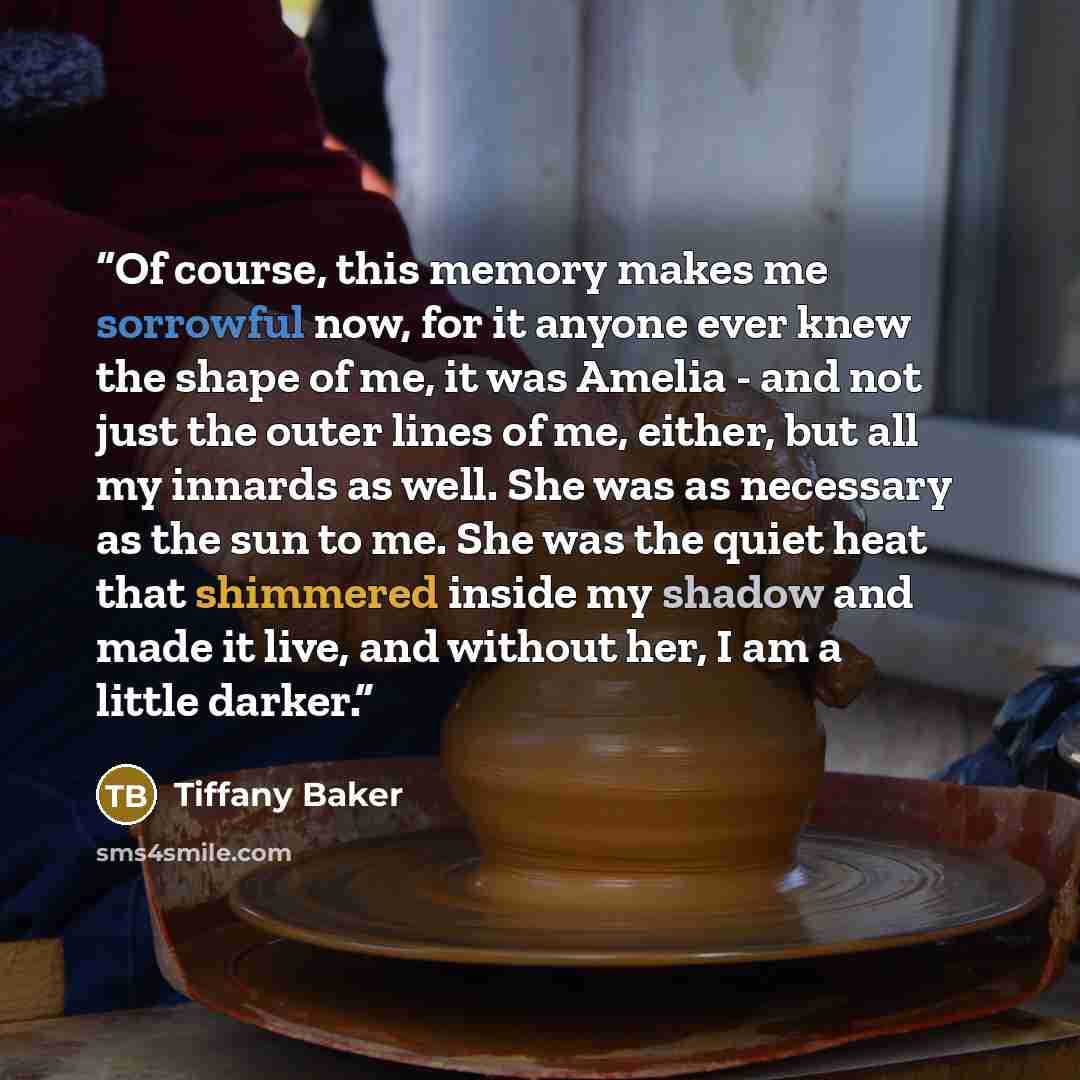 “Of course, this memory makes me sorrowful now, for it anyone ever knew the shape of me, it was Amelia - and not just the outer lines of me, either, but all my innards as well. She was as necessary as the sun to me. She was the quiet heat that shimmered inside my shadow and made it live, and…” quote by Tiffany Baker
