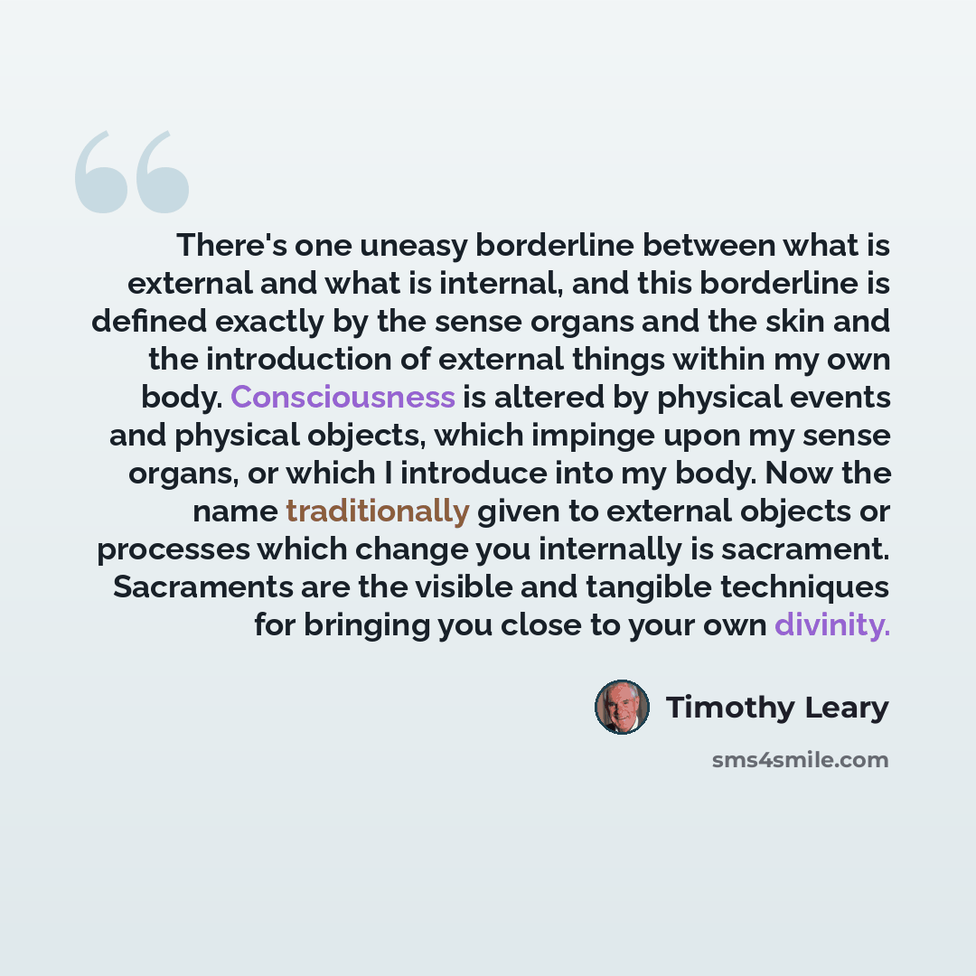 “There's one uneasy borderline between what is external and what is internal, and this borderline is defined exactly by the sense organs and the skin and the introduction of external things within my own body. Consciousness is altered by physical events and physical objects, which impinge upon my…” quote by Timothy Leary