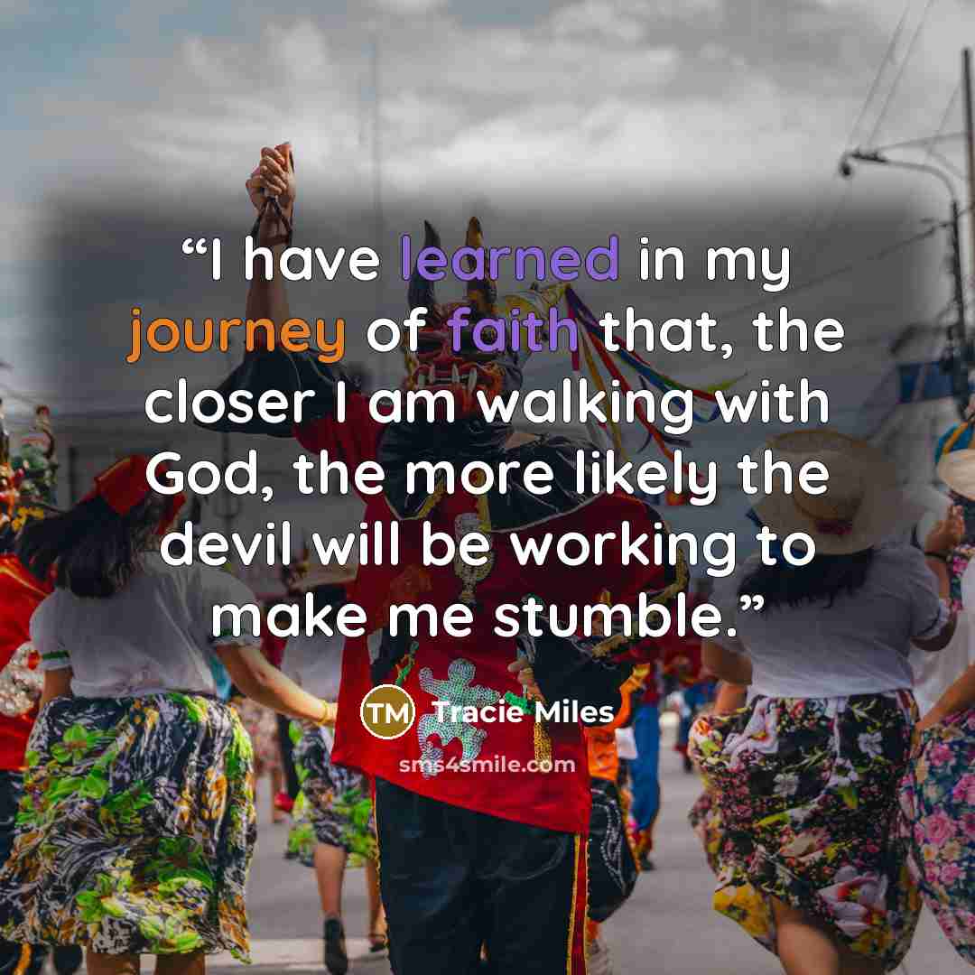 “I have learned in my journey of faith that, the closer I am walking with God, the more likely the devil will be working to make me stumble.” quote by Tracie Miles