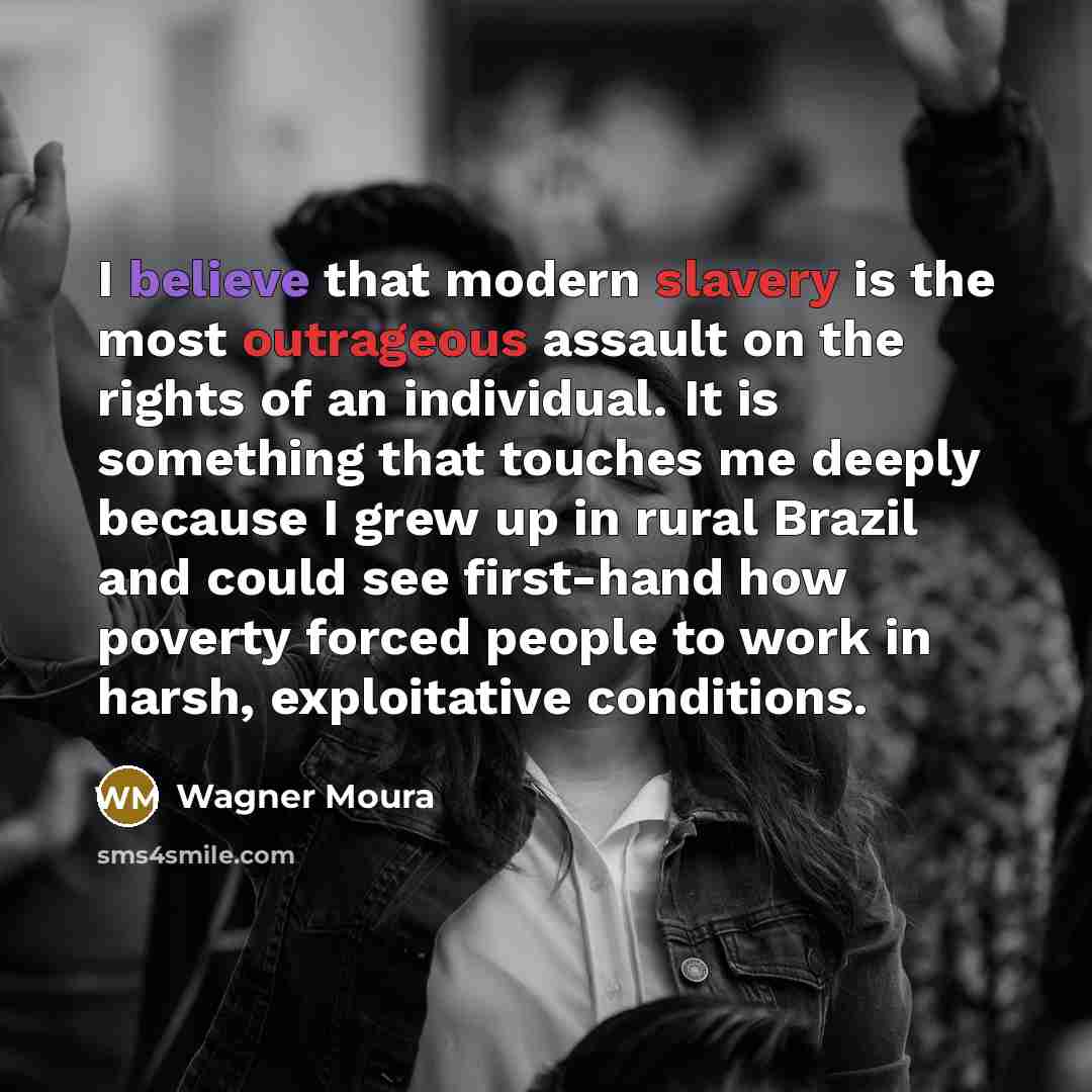 “I believe that modern slavery is the most outrageous assault on the rights of an individual. It is something that touches me deeply because I grew up in rural Brazil and could see first-hand how poverty forced people to work in harsh, exploitative conditions.” quote by Wagner Moura
