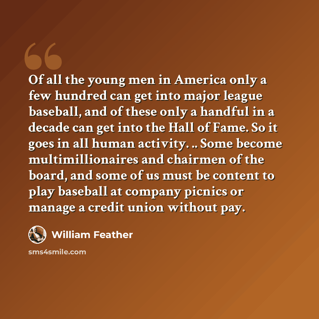 “Of all the young men in America only a few hundred can get into major league baseball, and of these only a handful in a decade can get into the Hall of Fame. So it goes in all human activity. .. Some become multimillionaires and chairmen of the board, and some of us must be content to play…” quote by William Feather
