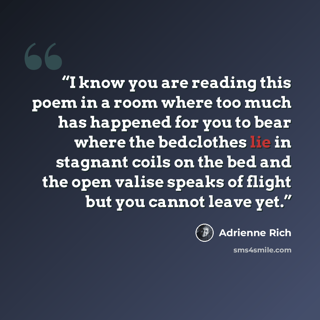 “I know you are reading this poem in a room where too much has happened for you to bear where the bedclothes lie in stagnant coils on the bed and the open valise speaks of flight but you cannot leave yet.” quote by Adrienne Rich