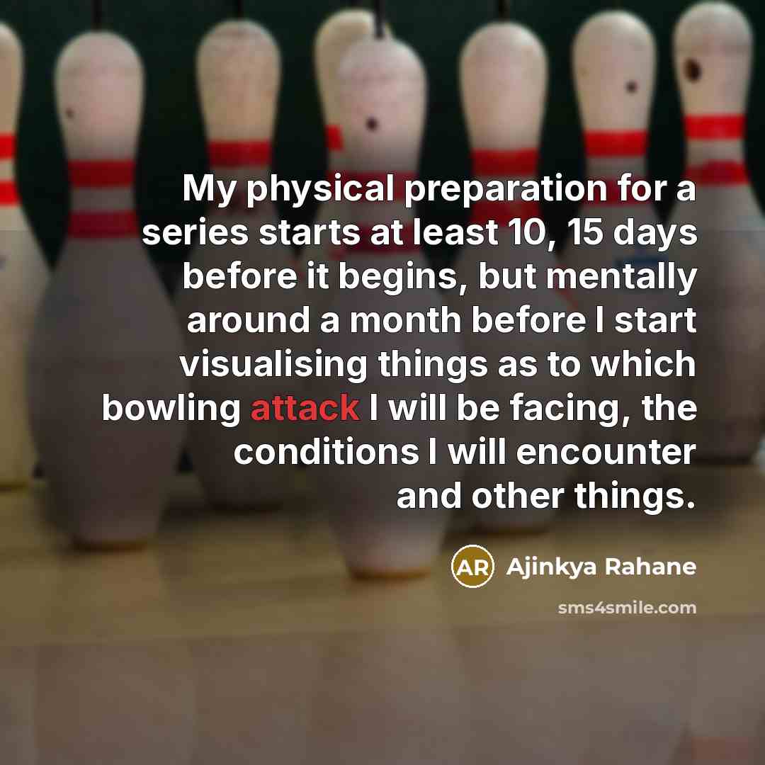 “My physical preparation for a series starts at least 10, 15 days before it begins, but mentally around a month before I start visualising things as to which bowling attack I will be facing, the conditions I will encounter and other things.” quote by Ajinkya Rahane