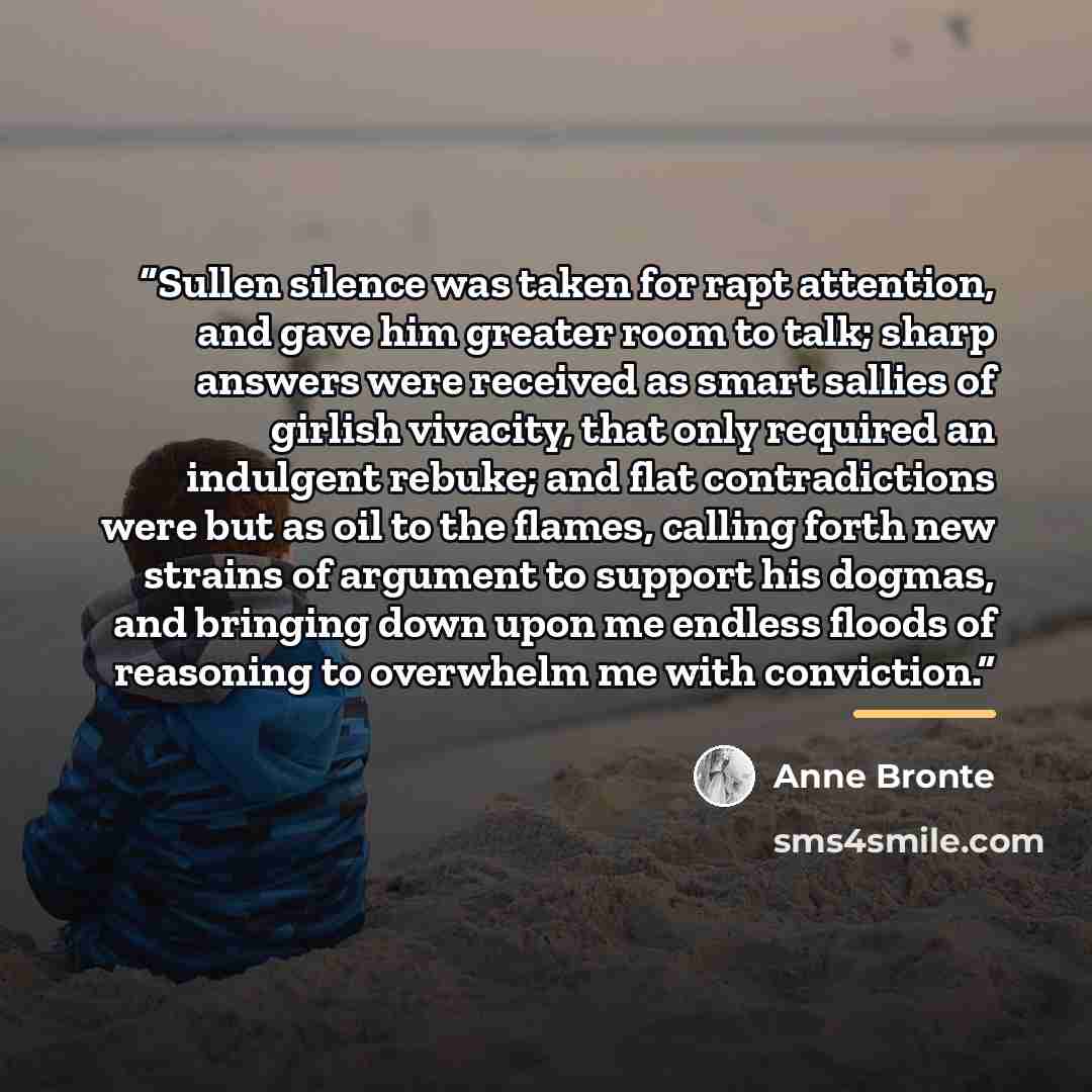 “Sullen silence was taken for rapt attention, and gave him greater room to talk; sharp answers were received as smart sallies of girlish vivacity, that only required an indulgent rebuke; and flat contradictions were but as oil to the flames, calling forth new strains of argument to support his…” quote by Anne Brontë