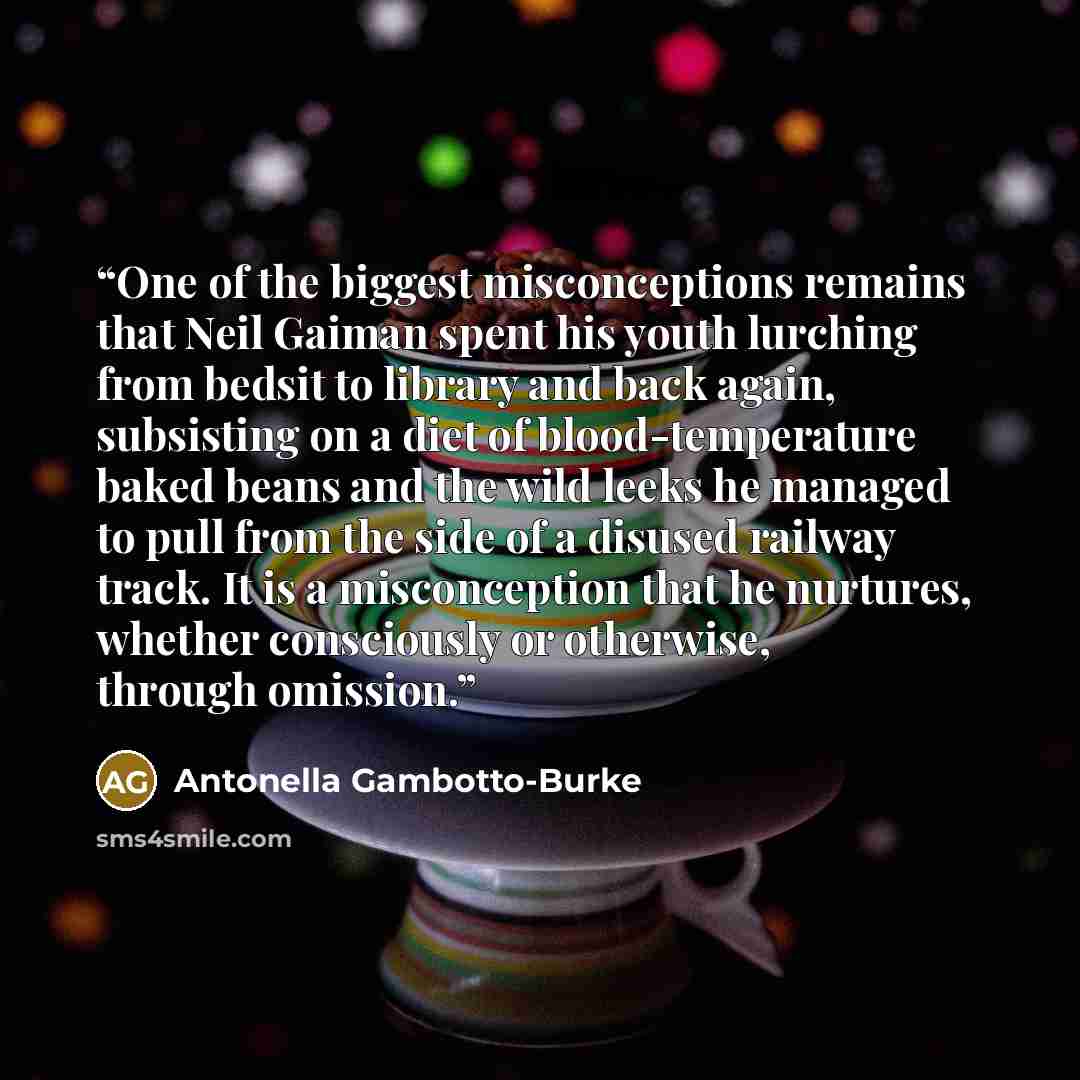 “One of the biggest misconceptions remains that Neil Gaiman spent his youth lurching from bedsit to library and back again, subsisting on a diet of blood-temperature baked beans and the wild leeks he managed to pull from the side of a disused railway track. It is a misconception that he nurtures…” quote by Antonella Gambotto-Burke