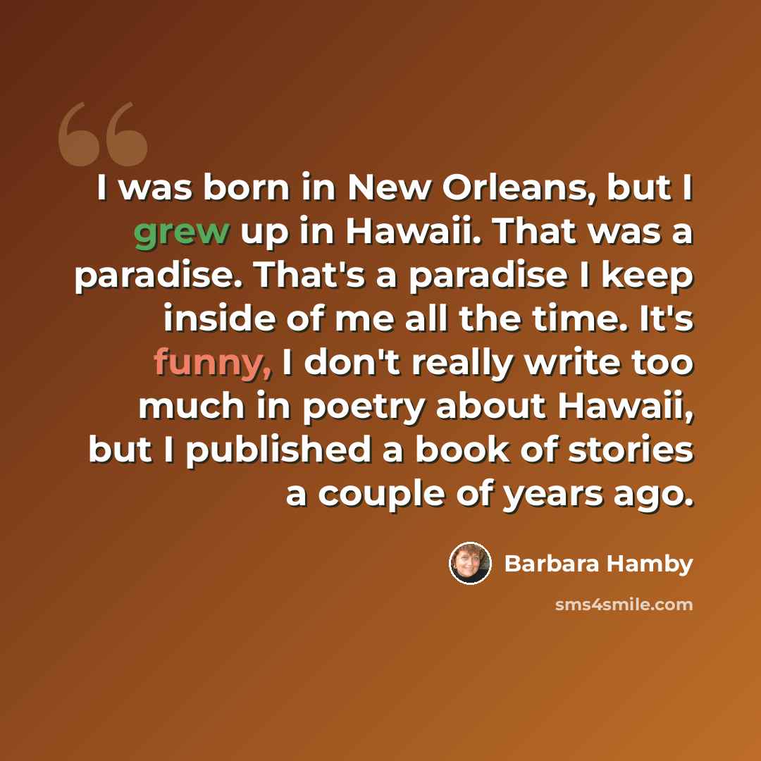 “I was born in New Orleans, but I grew up in Hawaii. That was a paradise. That's a paradise I keep inside of me all the time. It's funny, I don't really write too much in poetry about Hawaii, but I published a book of stories a couple of years ago.” quote by Barbara Hamby