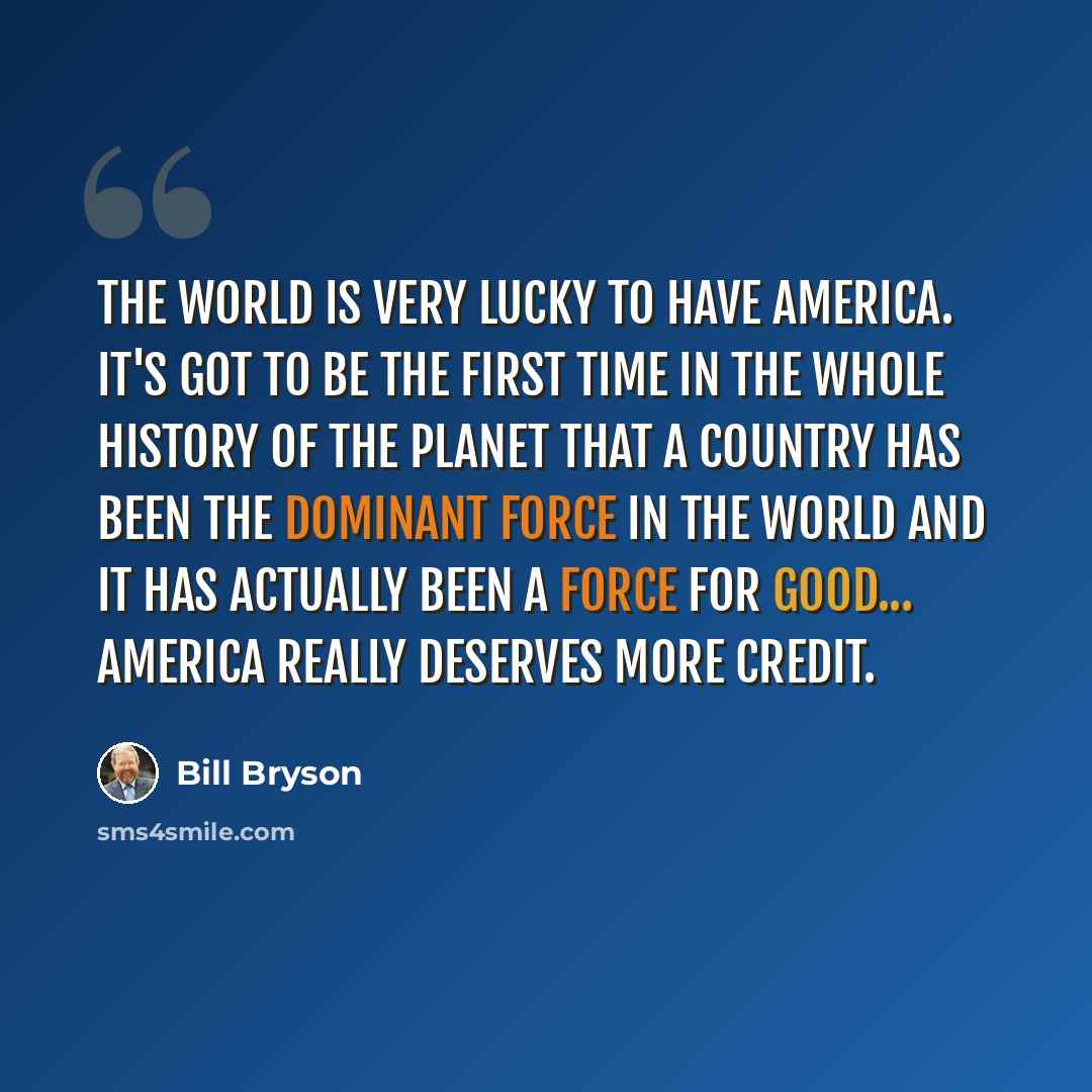 “The world is very lucky to have America. It's got to be the first time in the whole history of the planet that a country has been the dominant force in the world and it has actually been a force for good... America really deserves more credit.” quote by Bill Bryson