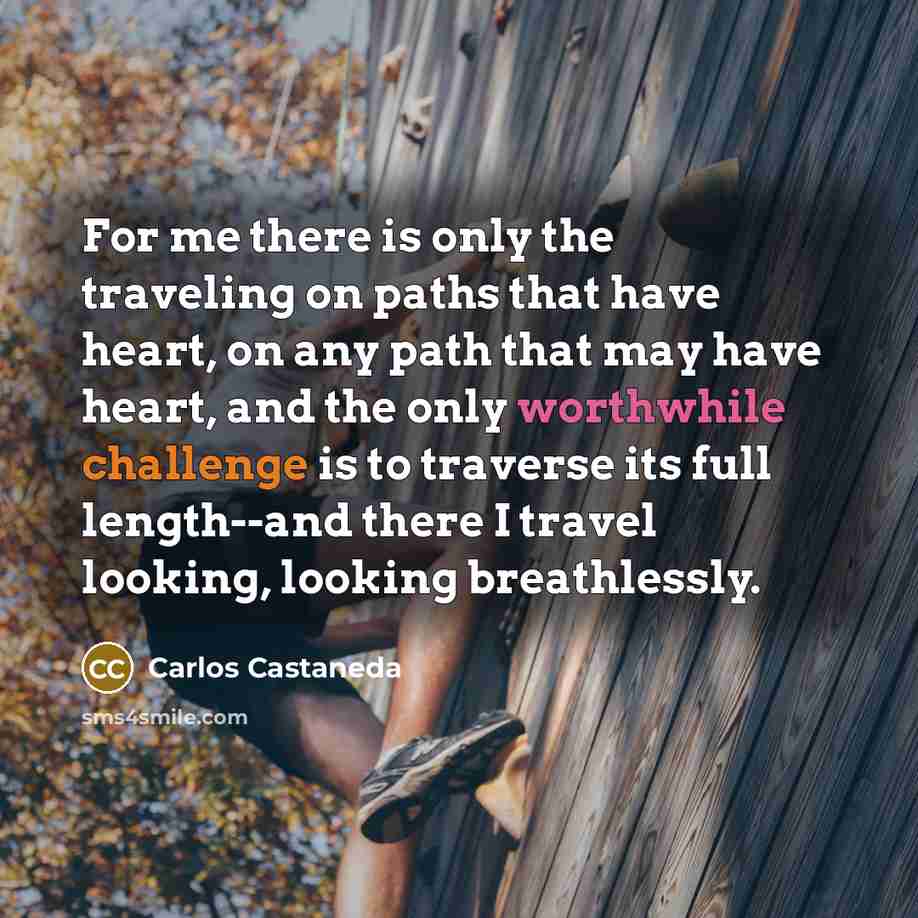 “For me there is only the traveling on paths that have heart, on any path that may have heart, and the only worthwhile challenge is to traverse its full length--and there I travel looking, looking breathlessly.” quote by Carlos Castaneda