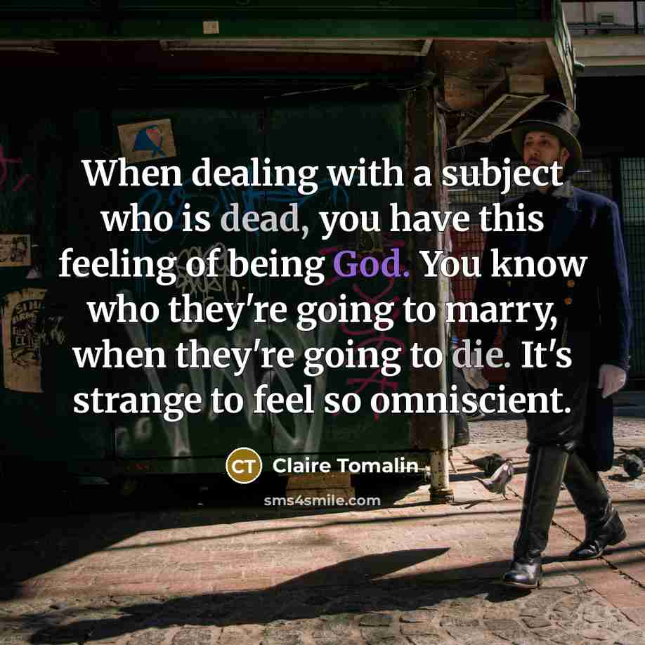 “When dealing with a subject who is dead, you have this feeling of being God. You know who they're going to marry, when they're going to die. It's strange to feel so omniscient.” quote by Claire Tomalin