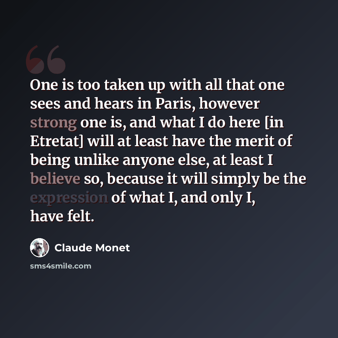 “One is too taken up with all that one sees and hears in Paris, however strong one is, and what I do here [in Etretat] will at least have the merit of being unlike anyone else, at least I believe so, because it will simply be the expression of what I, and only I, have felt.” quote by Claude Monet