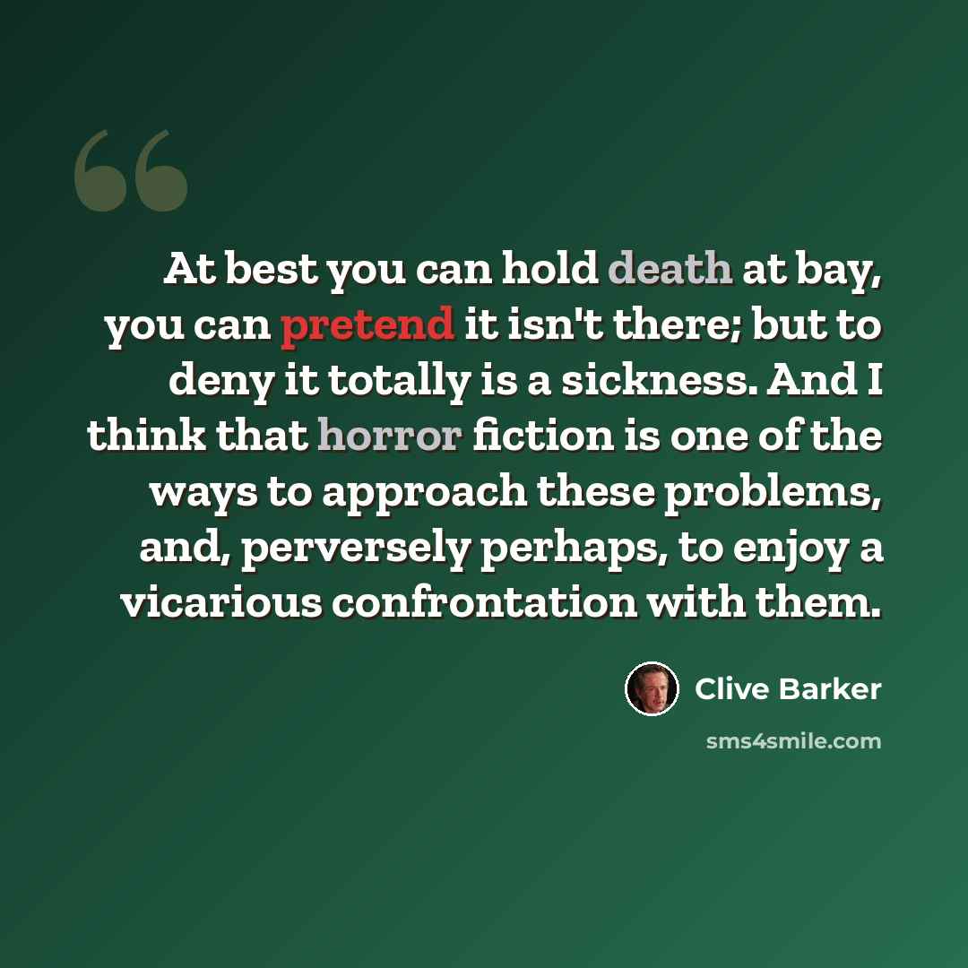 “At best you can hold death at bay, you can pretend it isn't there; but to deny it totally is a sickness. And I think that horror fiction is one of the ways to approach these problems, and, perversely perhaps, to enjoy a vicarious confrontation with them.” quote by Clive Barker
