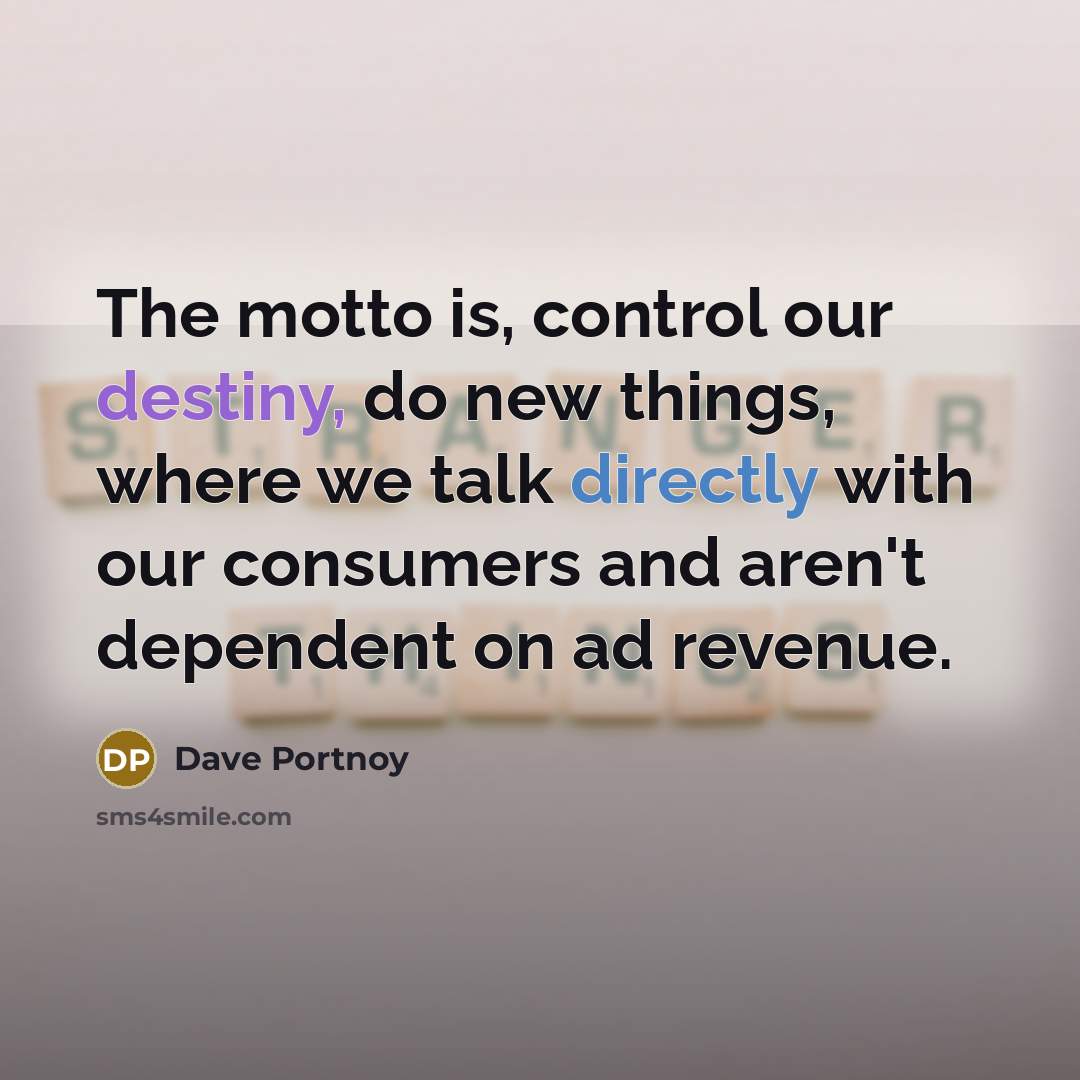 “The motto is, control our destiny, do new things, where we talk directly with our consumers and aren't dependent on ad revenue.” quote by Dave Portnoy