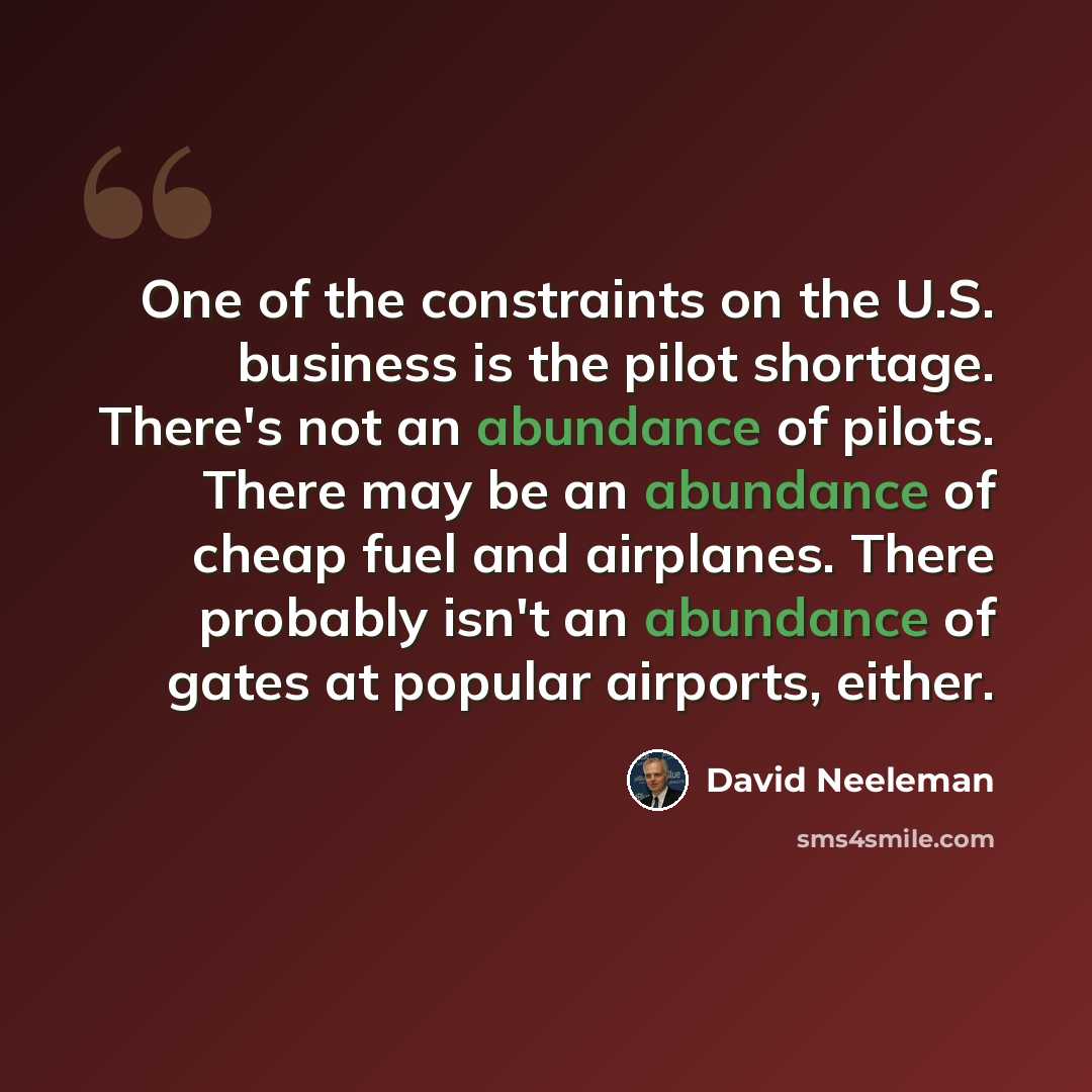 “One of the constraints on the U.S. business is the pilot shortage. There's not an abundance of pilots. There may be an abundance of cheap fuel and airplanes. There probably isn't an abundance of gates at popular airports, either.” quote by David Neeleman