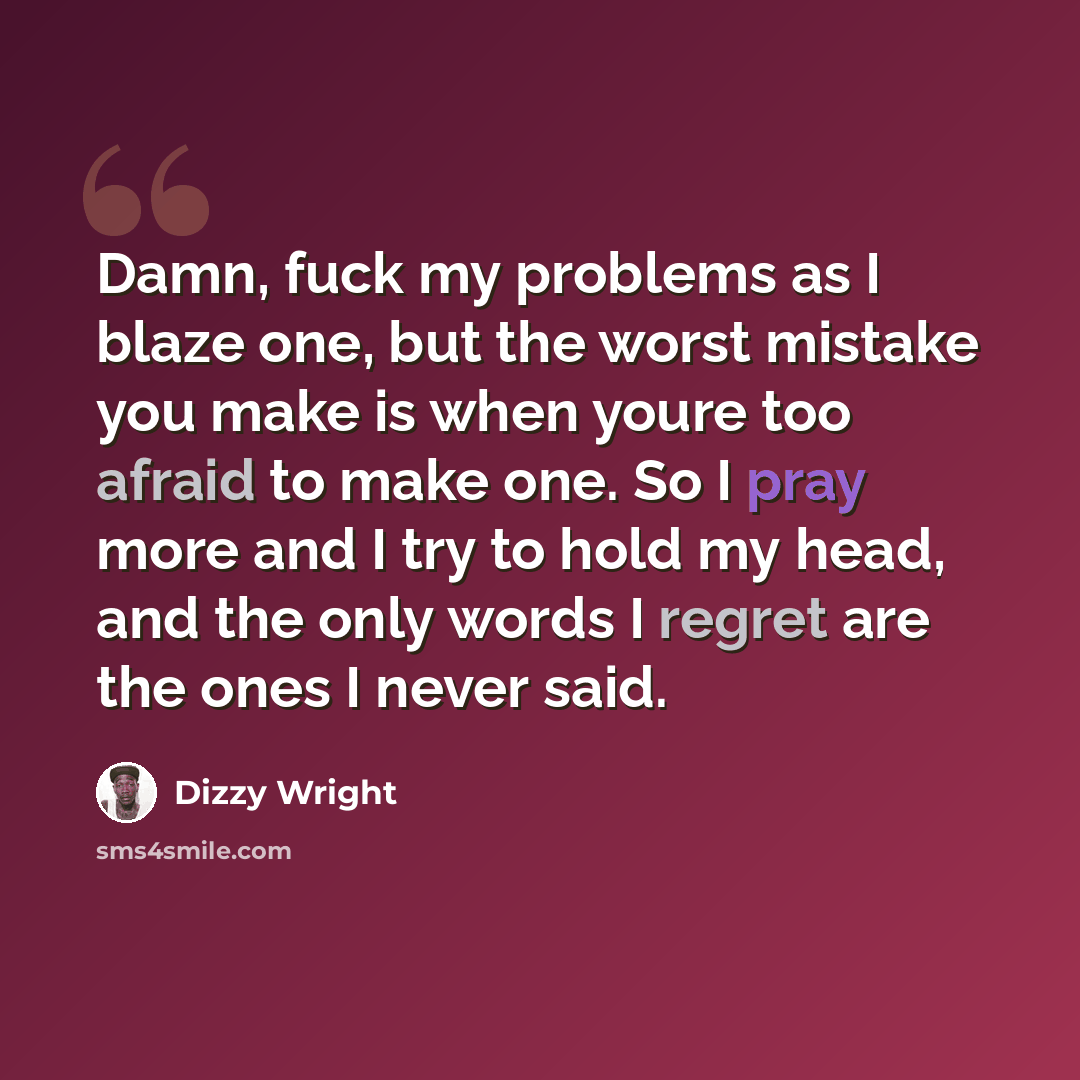 “Damn, fuck my problems as I blaze one, but the worst mistake you make is when youre too afraid to make one. So I pray more and I try to hold my head, and the only words I regret are the ones I never said.” quote by Dizzy Wright