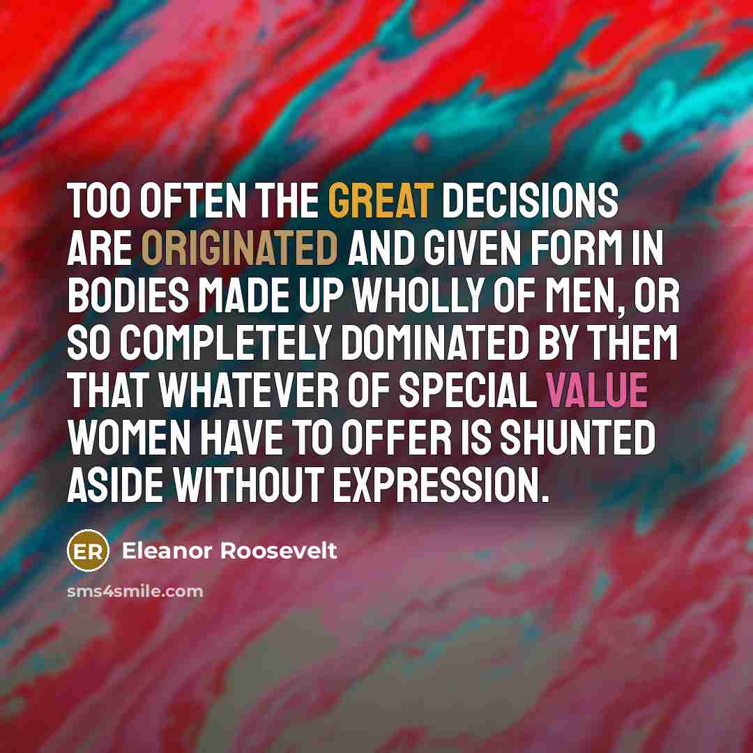 “Too often the great decisions are originated and given form in bodies made up wholly of men, or so completely dominated by them that whatever of special value women have to offer is shunted aside without expression.” quote by Eleanor Roosevelt