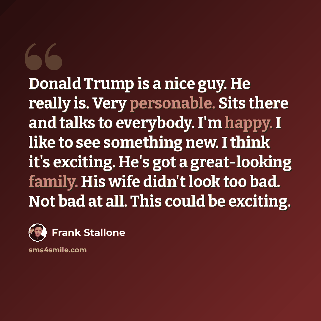 “Donald Trump is a nice guy. He really is. Very personable. Sits there and talks to everybody. I'm happy. I like to see something new. I think it's exciting. He's got a great-looking family. His wife didn't look too bad. Not bad at all. This could be exciting.” quote by Frank Stallone
