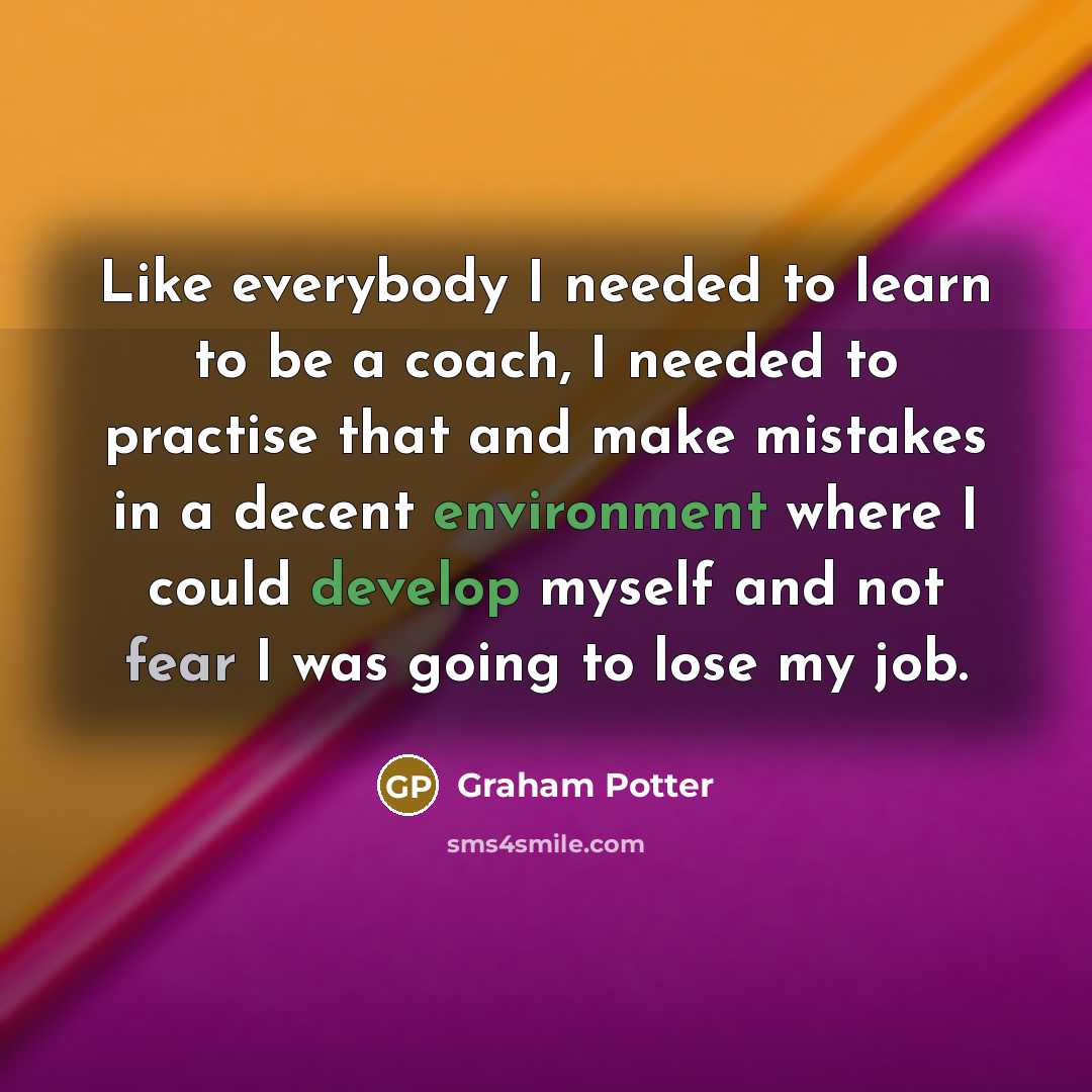 “Like everybody I needed to learn to be a coach, I needed to practise that and make mistakes in a decent environment where I could develop myself and not fear I was going to lose my job.” quote by Graham Potter