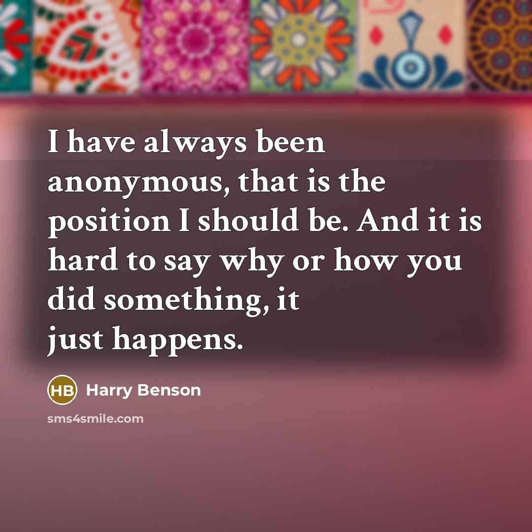 “I have always been anonymous, that is the position I should be. And it is hard to say why or how you did something, it just happens.” quote by Harry Benson