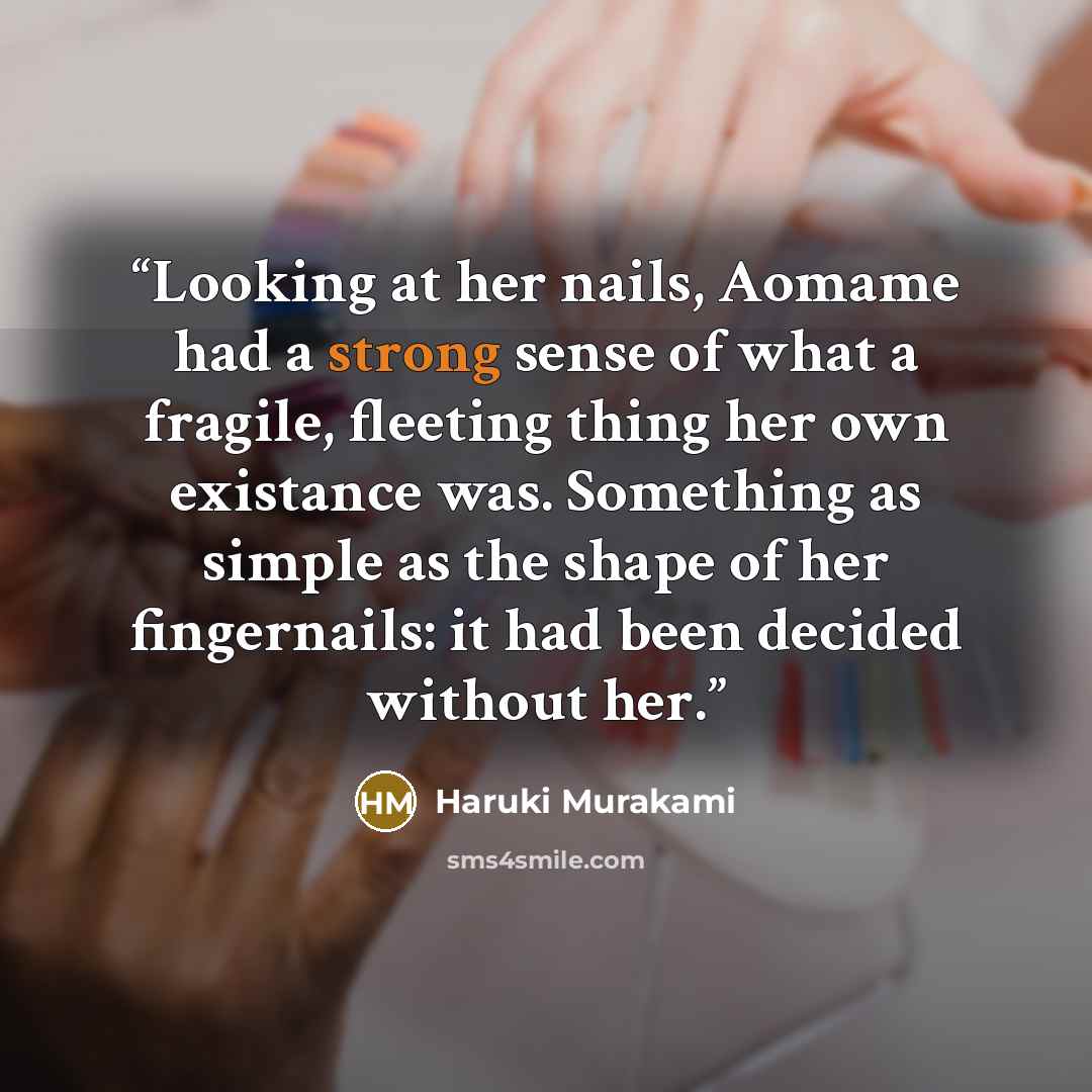 “Looking at her nails, Aomame had a strong sense of what a fragile, fleeting thing her own existance was. Something as simple as the shape of her fingernails: it had been decided without her.” quote by Haruki Murakami