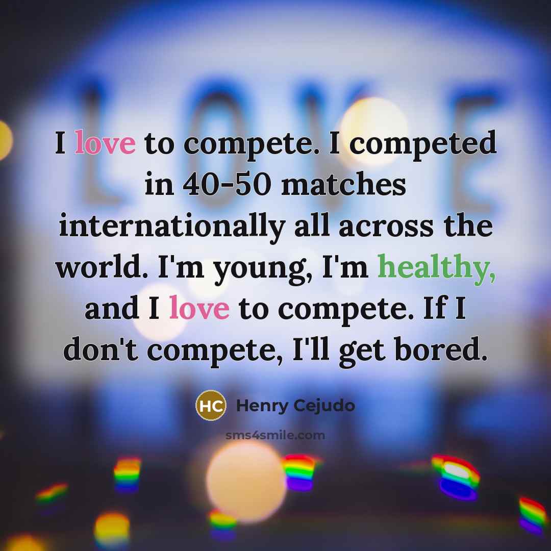 “I love to compete. I competed in 40-50 matches internationally all across the world. I'm young, I'm healthy, and I love to compete. If I don't compete, I'll get bored.” quote by Henry Cejudo