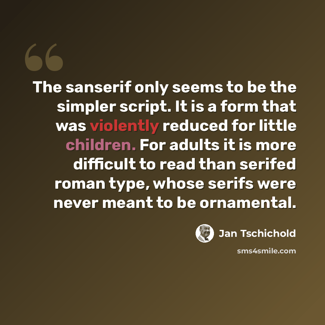 “The sanserif only seems to be the simpler script. It is a form that was violently reduced for little children. For adults it is more difficult to read than serifed roman type, whose serifs were never meant to be ornamental.” quote by Jan Tschichold