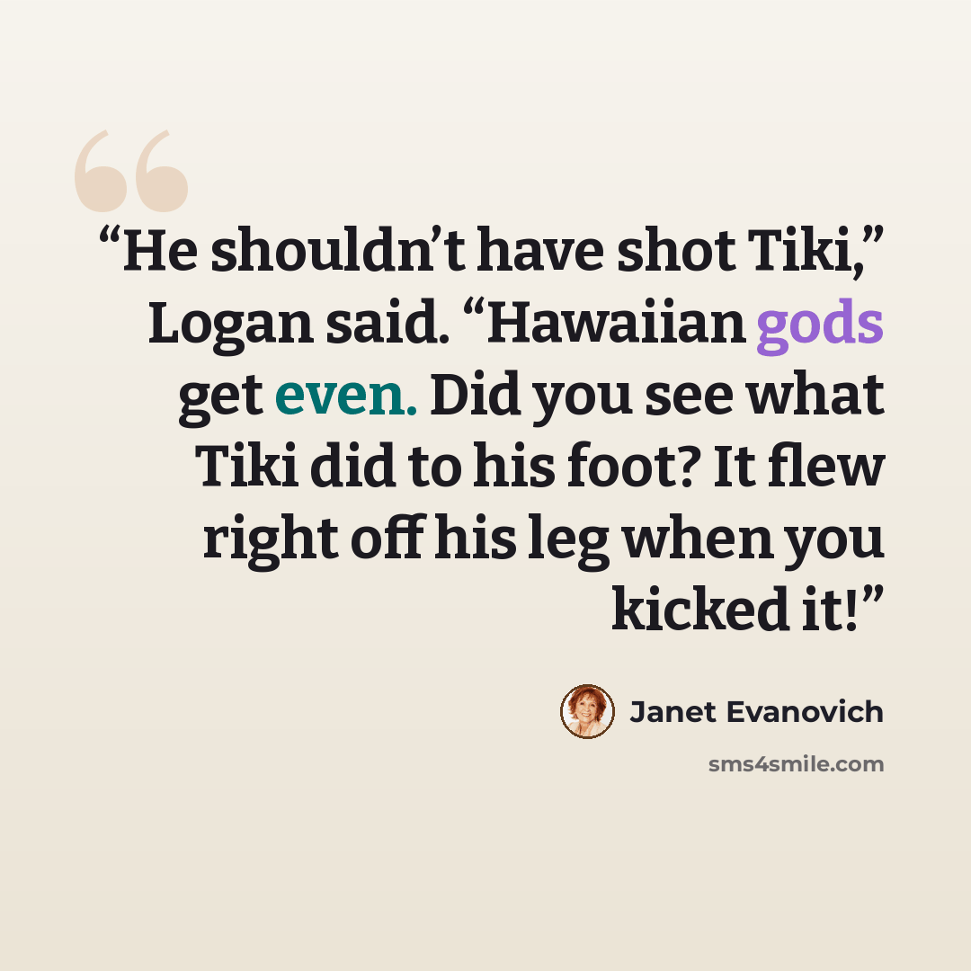 “He shouldn’t have shot Tiki,” Logan said. “Hawaiian gods get even. Did you see what Tiki did to his foot? It flew right off his leg when you kicked it!” quote by Janet Evanovich