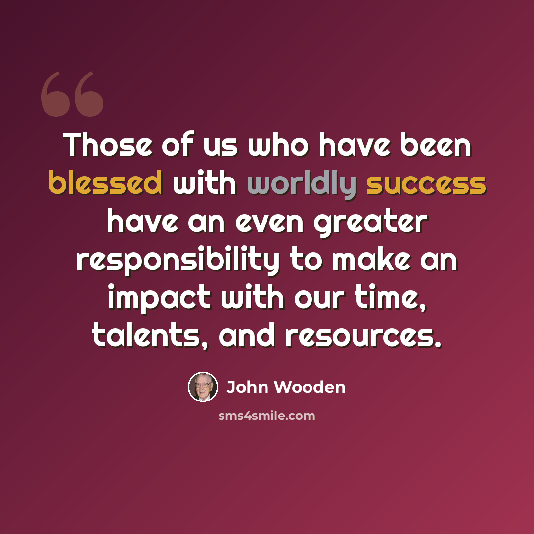 “Those of us who have been blessed with worldly success have an even greater responsibility to make an impact with our time, talents, and resources.” quote by John Wooden