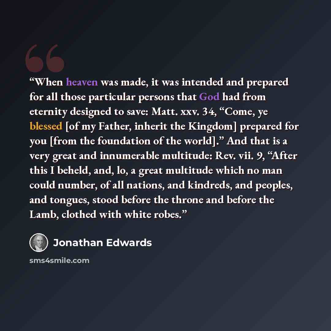 “When heaven was made, it was intended and prepared for all those particular persons that God had from eternity designed to save: Matt. xxv. 34, “Come, ye blessed [of my Father, inherit the Kingdom] prepared for you [from the foundation of the world].” And that is a very great and innumerable…” quote by Jonathan Edwards