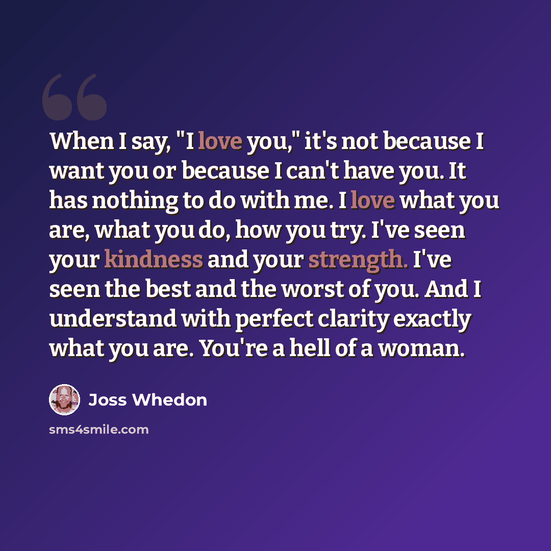 “When I say, "I love you," it's not because I want you or because I can't have you. It has nothing to do with me. I love what you are, what you do, how you try. I've seen your kindness and your strength. I've seen the best and the worst of you. And I understand with perfect clarity exactly what you…” quote by Joss Whedon