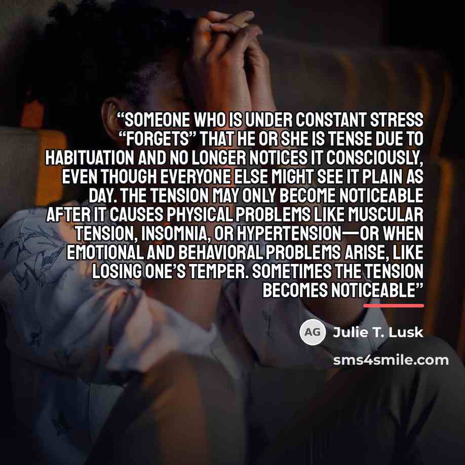 “Someone who is under constant stress “forgets” that he or she is tense due to habituation and no longer notices it consciously, even though everyone else might see it plain as day. The tension may only become noticeable after it causes physical problems like muscular tension, insomnia, or…” quote by Julie T. Lusk