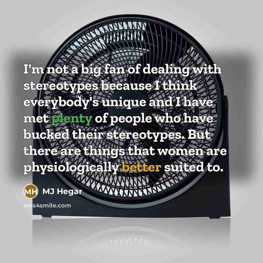 “I'm not a big fan of dealing with stereotypes because I think everybody's unique and I have met plenty of people who have bucked their stereotypes. But there are things that women are physiologically better suited to.” quote by MJ Hegar