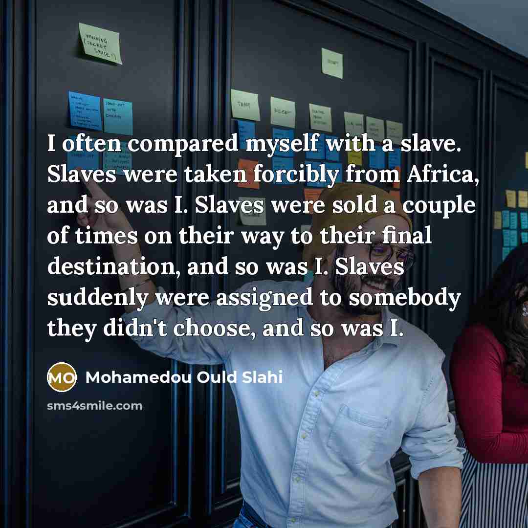 “I often compared myself with a slave. Slaves were taken forcibly from Africa, and so was I. Slaves were sold a couple of times on their way to their final destination, and so was I. Slaves suddenly were assigned to somebody they didn't choose, and so was I.” quote by Mohamedou Ould Slahi