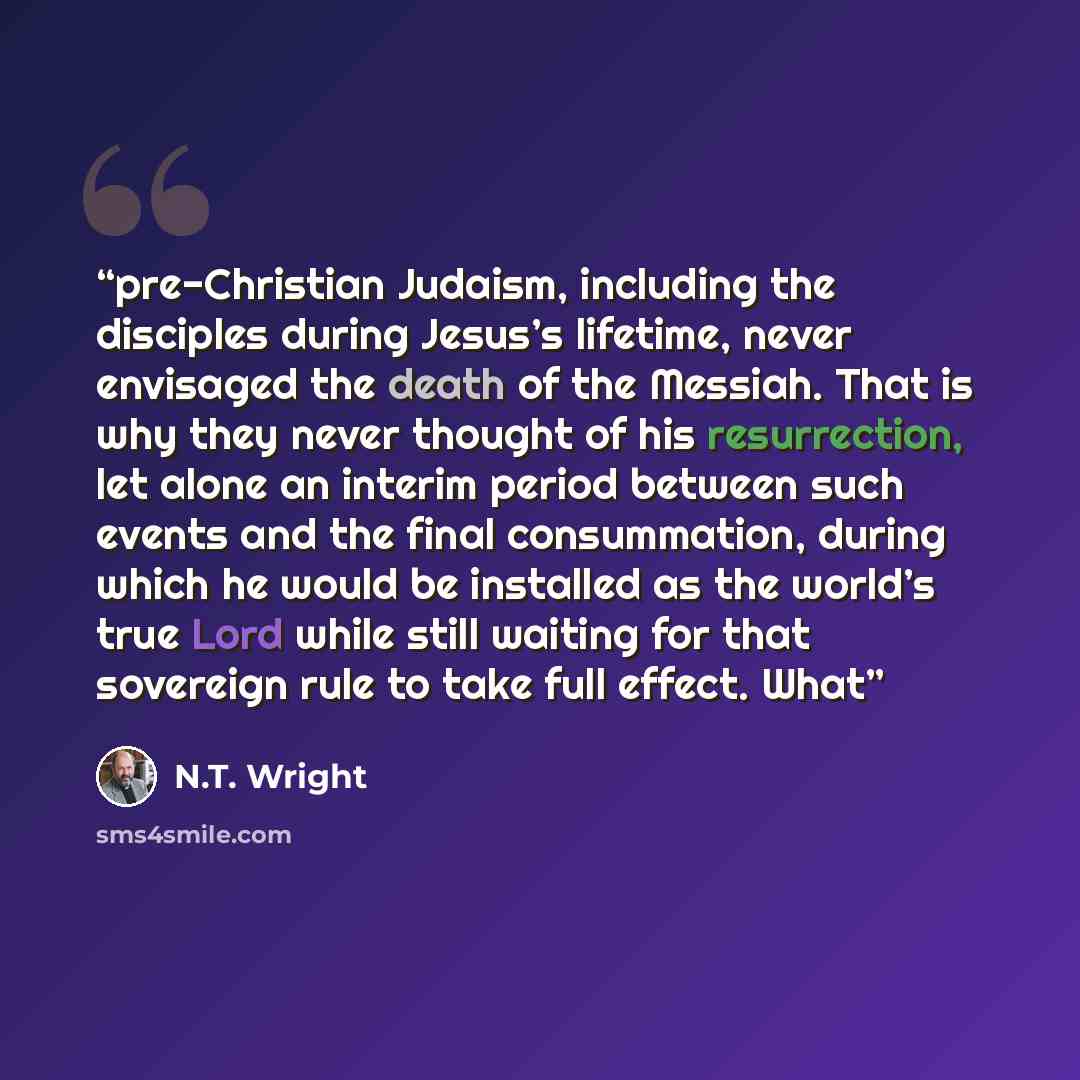 “pre-Christian Judaism, including the disciples during Jesus’s lifetime, never envisaged the death of the Messiah. That is why they never thought of his resurrection, let alone an interim period between such events and the final consummation, during which he would be installed as the world’s true…” quote by N.T. Wright