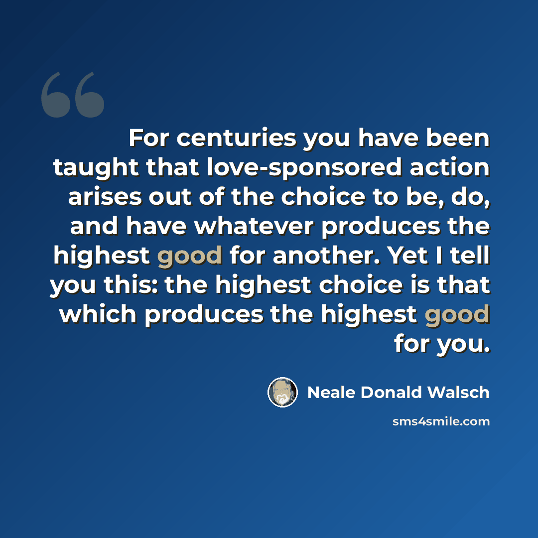 “For centuries you have been taught that love-sponsored action arises out of the choice to be, do, and have whatever produces the highest good for another. Yet I tell you this: the highest choice is that which produces the highest good for you.” quote by Neale Donald Walsch