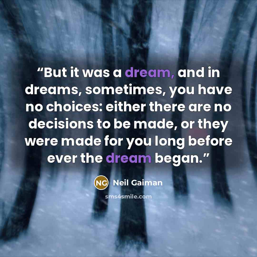 “But it was a dream, and in dreams, sometimes, you have no choices: either there are no decisions to be made, or they were made for you long before ever the dream began.” quote by Neil Gaiman