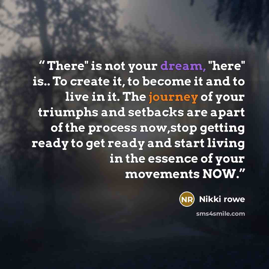 “There" is not your dream, "here" is.. To create it, to become it and to live in it. The journey of your triumphs and setbacks are apart of the process now,stop getting ready to get ready and start living in the essence of your movements NOW.” quote by Nikki Rowe