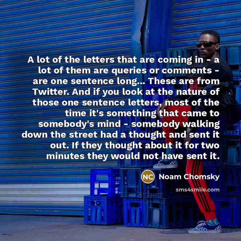 “A lot of the letters that are coming in - a lot of them are queries or comments - are one sentence long... These are from Twitter. And if you look at the nature of those one sentence letters, most of the time it's something that came to somebody's mind - somebody walking down the street had a…” quote by Noam Chomsky
