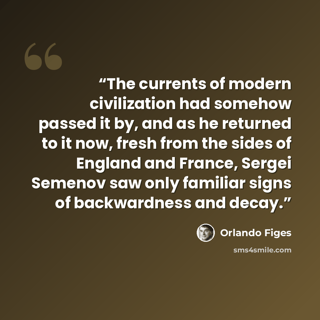 “The currents of modern civilization had somehow passed it by, and as he returned to it now, fresh from the sides of England and France, Sergei Semenov saw only familiar signs of backwardness and decay.” quote by Orlando Figes