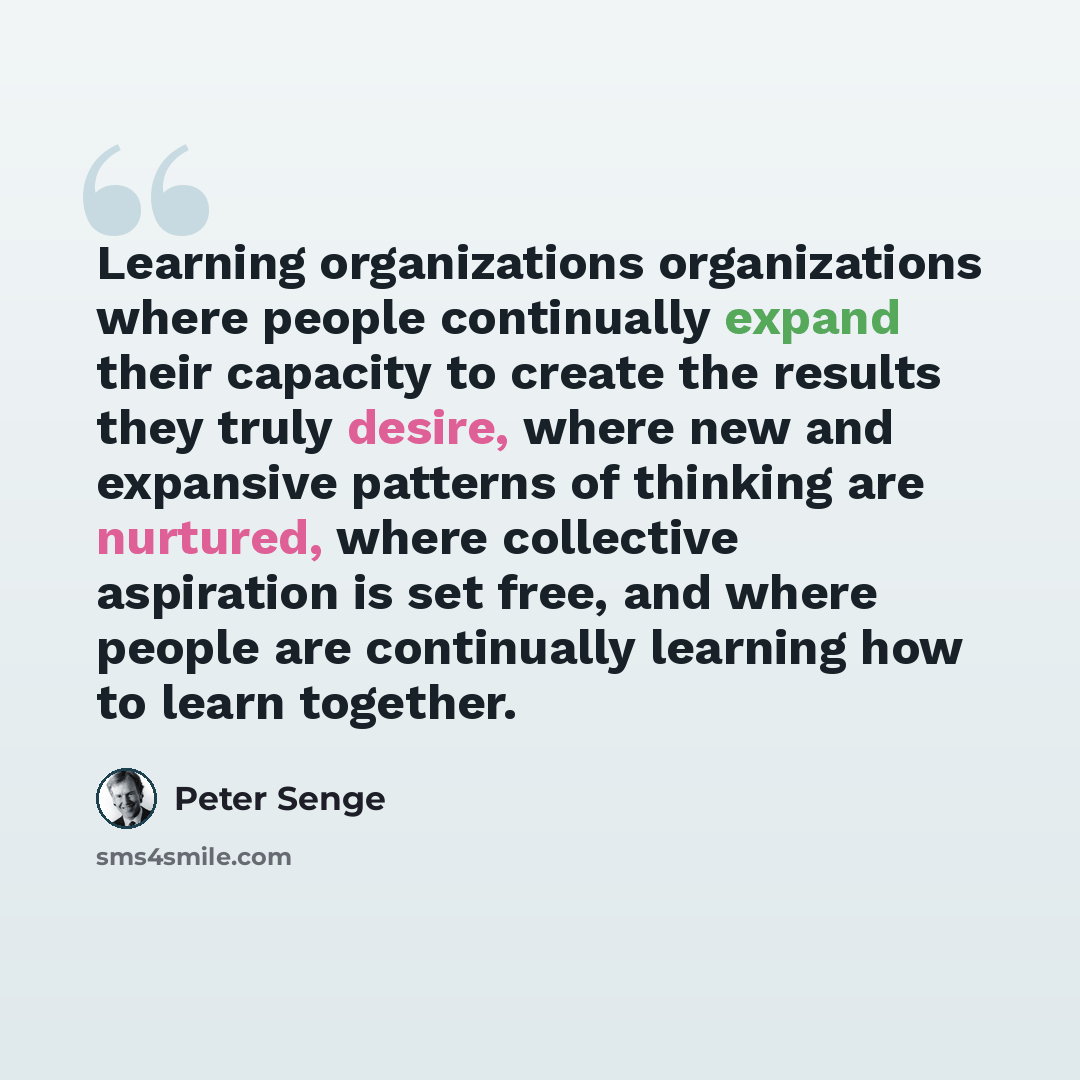 “Learning organizations organizations where people continually expand their capacity to create the results they truly desire, where new and expansive patterns of thinking are nurtured, where collective aspiration is set free, and where people are continually learning how to learn together.” quote by Peter Senge