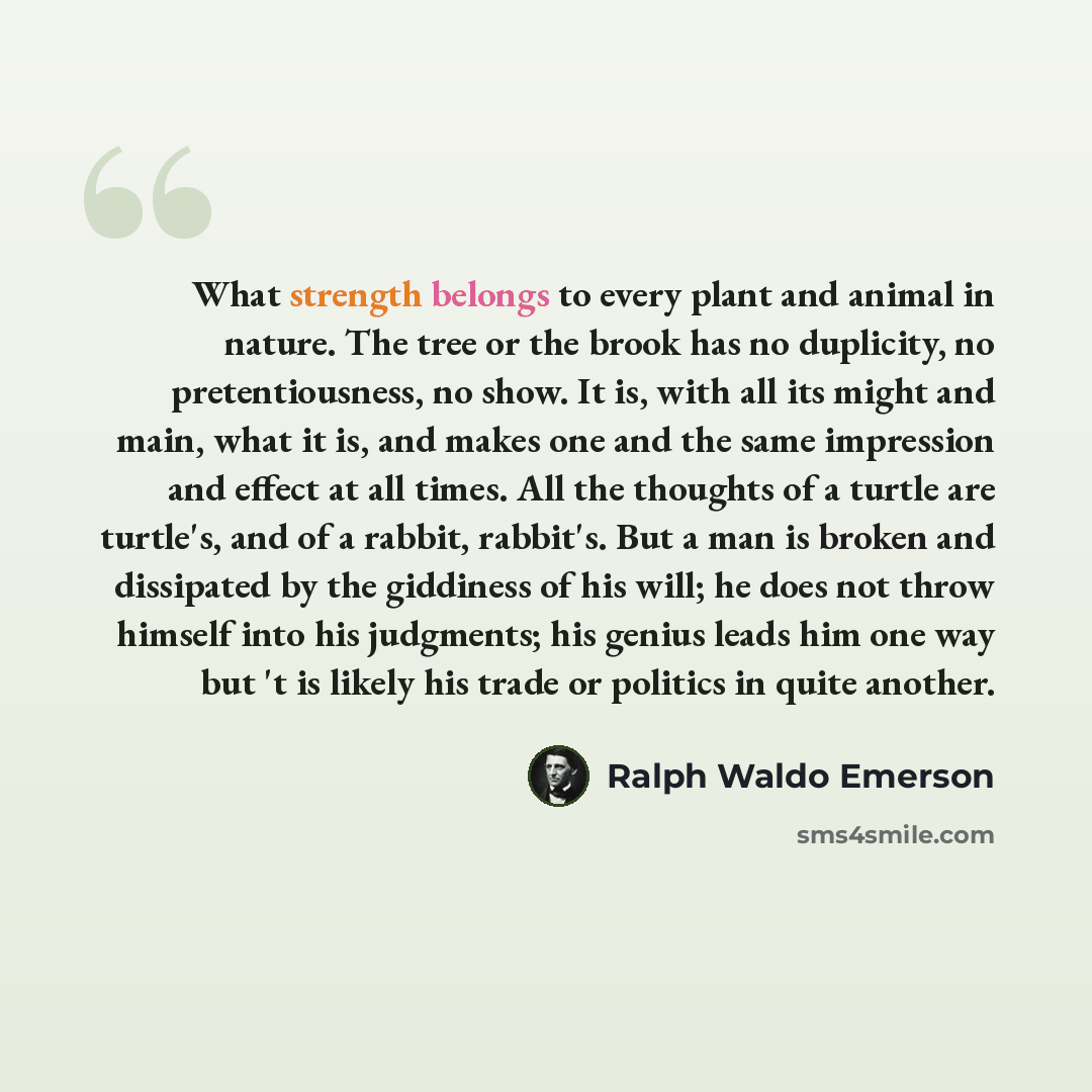 “What strength belongs to every plant and animal in nature. The tree or the brook has no duplicity, no pretentiousness, no show. It is, with all its might and main, what it is, and makes one and the same impression and effect at all times. All the thoughts of a turtle are turtle's, and of a rabbit…” quote by Ralph Waldo Emerson