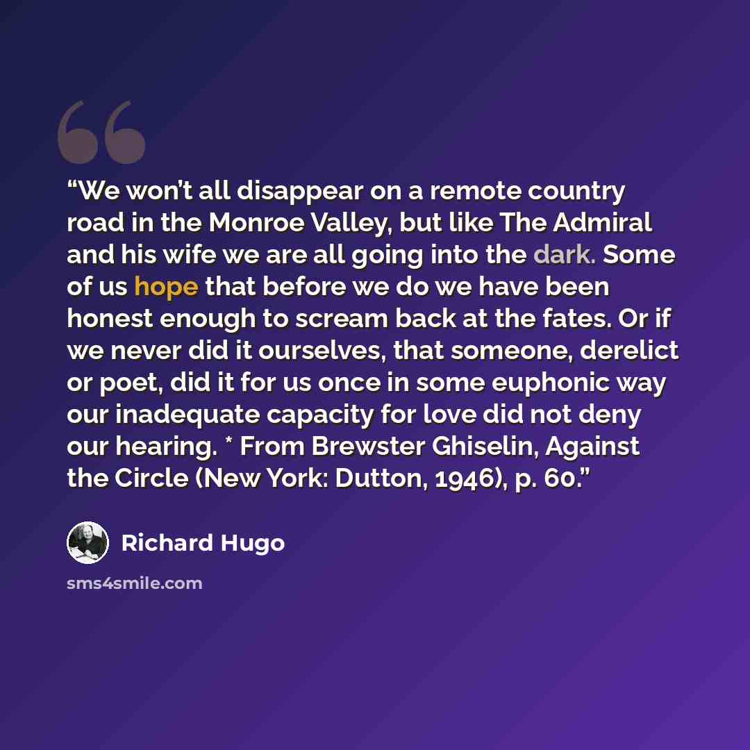 “We won’t all disappear on a remote country road in the Monroe Valley, but like The Admiral and his wife we are all going into the dark. Some of us hope that before we do we have been honest enough to scream back at the fates. Or if we never did it ourselves, that someone, derelict or poet, did it…” quote by Richard Hugo