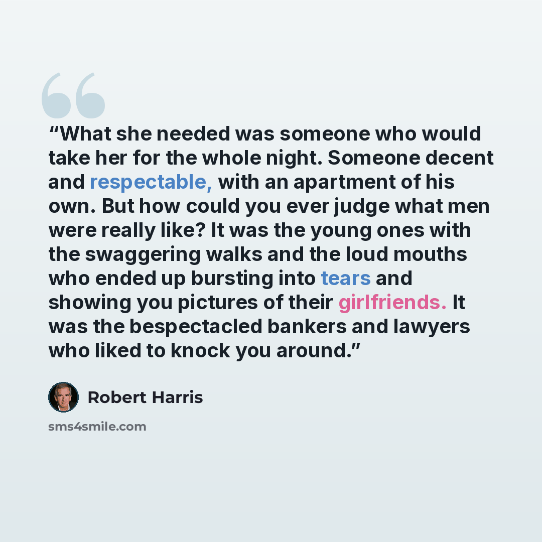“What she needed was someone who would take her for the whole night. Someone decent and respectable, with an apartment of his own. But how could you ever judge what men were really like? It was the young ones with the swaggering walks and the loud mouths who ended up bursting into tears and showing…” quote by Robert Harris