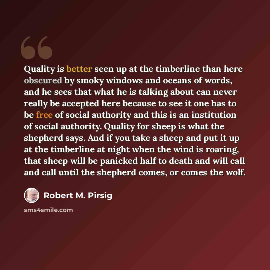 “Quality is better seen up at the timberline than here obscured by smoky windows and oceans of words, and he sees that what he is talking about can never really be accepted here because to see it one has to be free of social authority and this is an institution of social authority. Quality for…” quote by Robert M. Pirsig