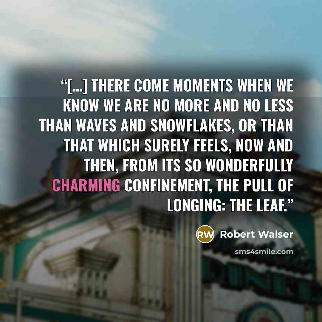 “[…] there come moments when we know we are no more and no less than waves and snowflakes, or than that which surely feels, now and then, from its so wonderfully charming confinement, the pull of longing: the leaf.” quote by Robert Walser