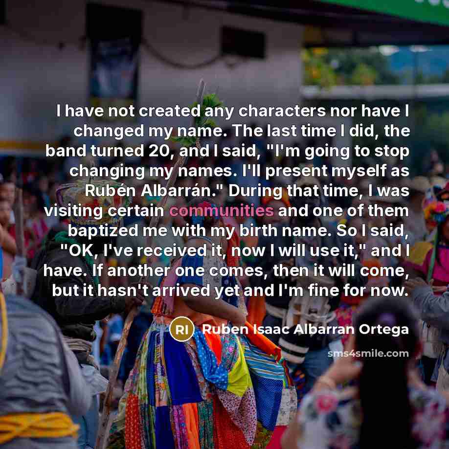 “I have not created any characters nor have I changed my name. The last time I did, the band turned 20, and I said, "I'm going to stop changing my names. I'll present myself as Rubén Albarrán." During that time, I was visiting certain communities and one of them baptized me with my birth name. So I…” quote by Ruben Isaac Albarran Ortega