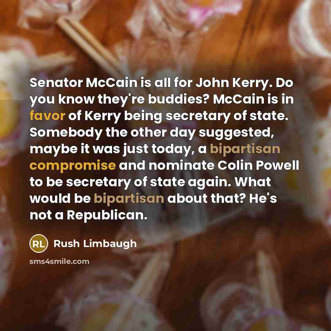 “Senator McCain is all for John Kerry. Do you know they're buddies? McCain is in favor of Kerry being secretary of state. Somebody the other day suggested, maybe it was just today, a bipartisan compromise and nominate Colin Powell to be secretary of state again. What would be bipartisan about that?…” quote by Rush Limbaugh